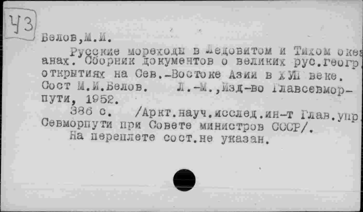 ﻿Белов,!.И.
Русские мореходы в ледовитом и Тихом оке; анах. Сборник документов о великих рус.геогр открытиях на Сев.-Востоке Азии в лУВ веке. Сост И.И.Белов. Л.-М.,Изд-во їлавсевмор-пути, 1952.
386 с.	/Аркт.науч.исслед.ин-т Глав.упр
СеВхМОрпуТИ при Совете министров СССР/.
На переплете со ст.не указан.